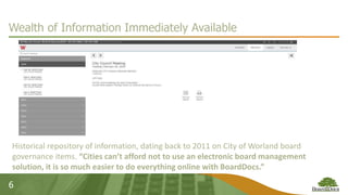 6
Wealth of Information Immediately Available
Historical repository of information, dating back to 2011 on City of Worland board
governance items. “Cities can’t afford not to use an electronic board management
solution, it is so much easier to do everything online with BoardDocs.”
 