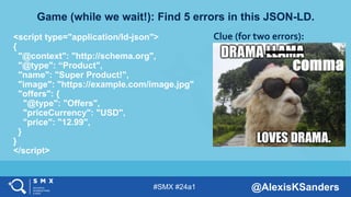 #SMX #24a1 @AlexisKSanders
Game (while we wait!): Find 5 errors in this JSON-LD.
<script type="application/ld-json">
{
"@context": "http://schema.org",
"@type": “Product",
"name": "Super Product!",
"image": "https://example.com/image.jpg"
"offers": {
"@type": "Offers",
"priceCurrency": "USD",
"price": "12.99",
}
}
</script>
Clue (for two errors):
 