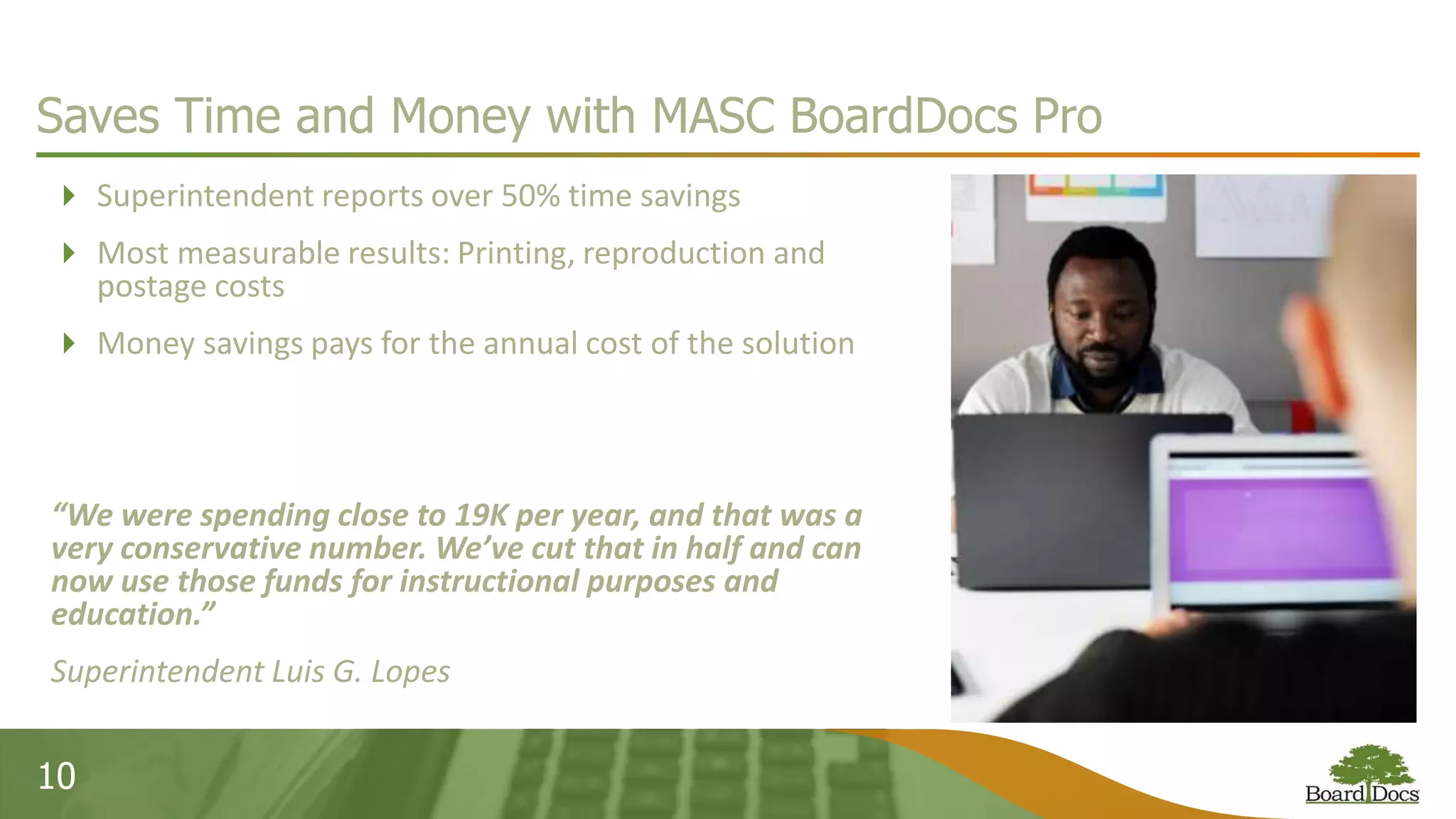 10
Saves Time and Money with MASC BoardDocs Pro
 Superintendent reports over 50% time savings
 Most measurable results: Printing, reproduction and
postage costs
 Money savings pays for the annual cost of the solution
“We were spending close to 19K per year, and that was a
very conservative number. We’ve cut that in half and can
now use those funds for instructional purposes and
education.”
Superintendent Luis G. Lopes
 