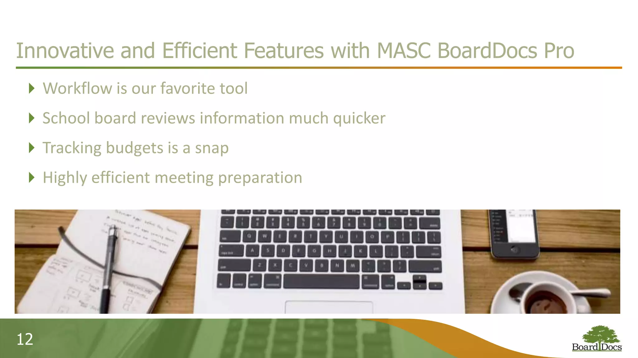 12
Innovative and Efficient Features with MASC BoardDocs Pro
Workflow is our favorite tool
School board reviews information much quicker
Tracking budgets is a snap
Highly efficient meeting preparation
 