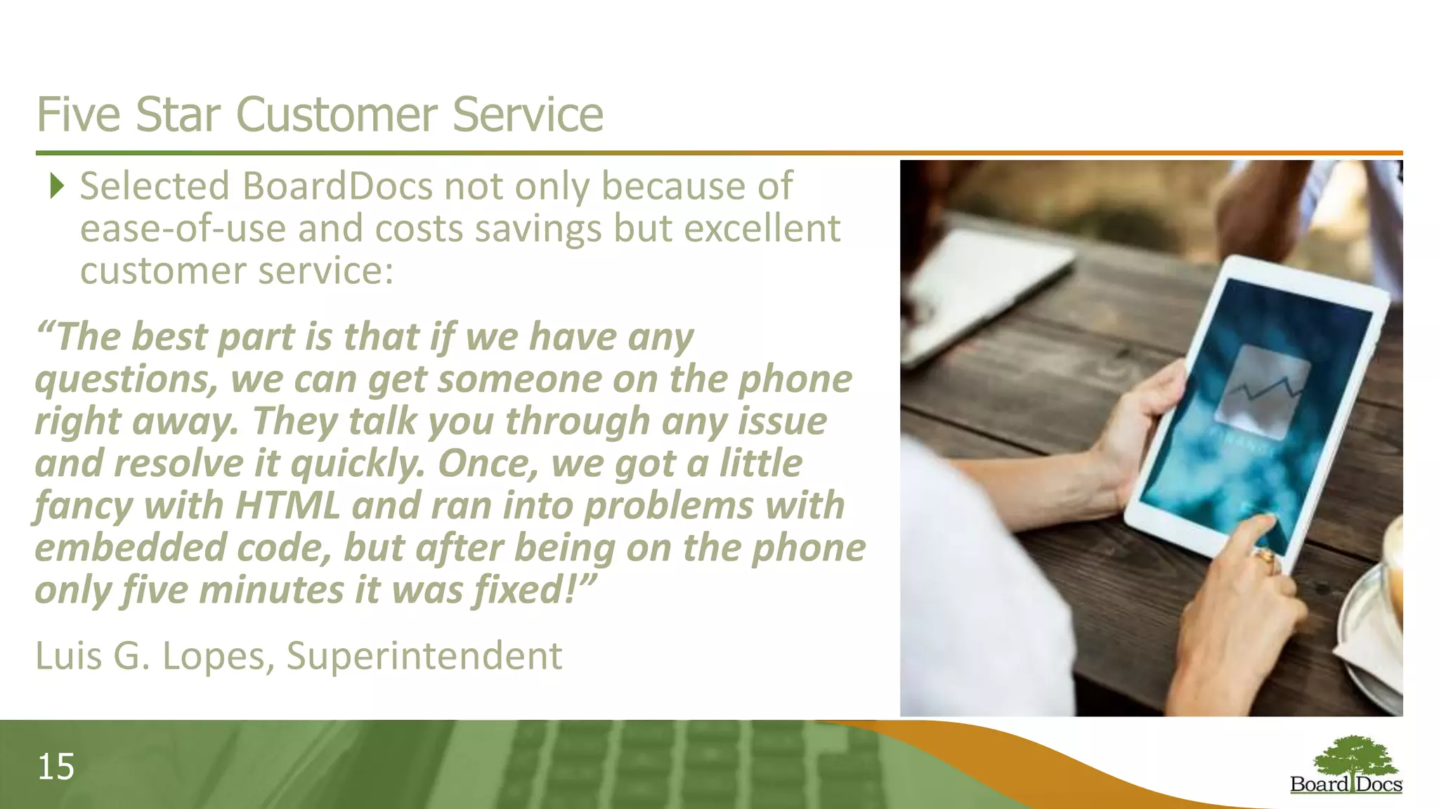 15
Five Star Customer Service
Selected BoardDocs not only because of
ease-of-use and costs savings but excellent
customer service:
“The best part is that if we have any
questions, we can get someone on the phone
right away. They talk you through any issue
and resolve it quickly. Once, we got a little
fancy with HTML and ran into problems with
embedded code, but after being on the phone
only five minutes it was fixed!”
Luis G. Lopes, Superintendent
 