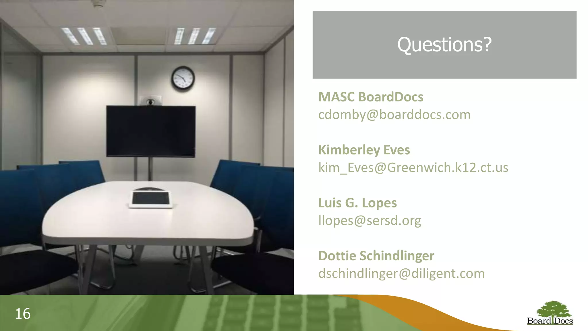 16
Questions?
MASC BoardDocs
cdomby@boarddocs.com
Kimberley Eves
kim_Eves@Greenwich.k12.ct.us
Luis G. Lopes
llopes@sersd.org
Dottie Schindlinger
dschindlinger@diligent.com
 