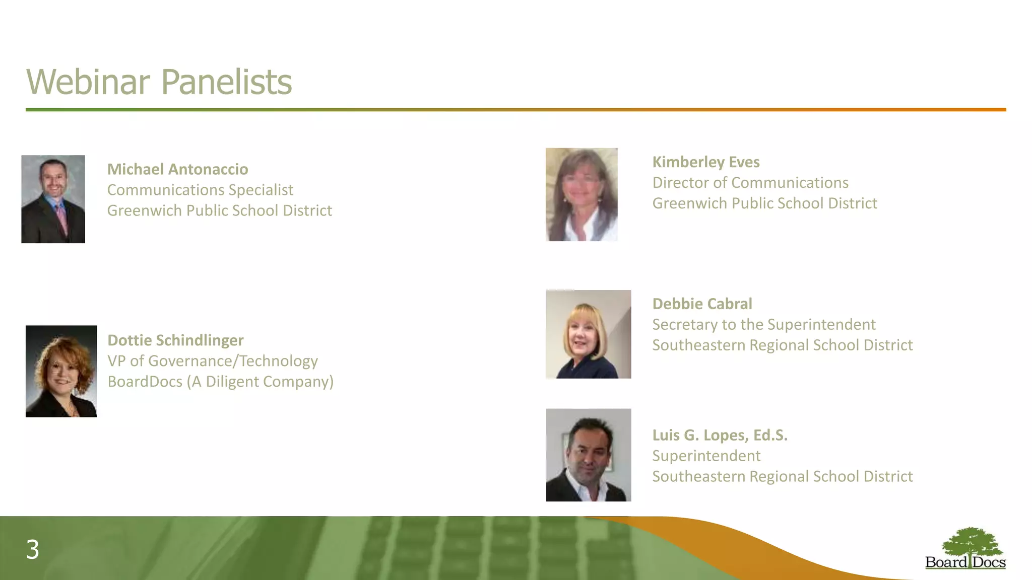 3
Webinar Panelists
Michael Antonaccio
Communications Specialist
Greenwich Public School District
Dottie Schindlinger
VP of Governance/Technology
BoardDocs (A Diligent Company)
Kimberley Eves
Director of Communications
Greenwich Public School District
Debbie Cabral
Secretary to the Superintendent
Southeastern Regional School District
Luis G. Lopes, Ed.S.
Superintendent
Southeastern Regional School District
 