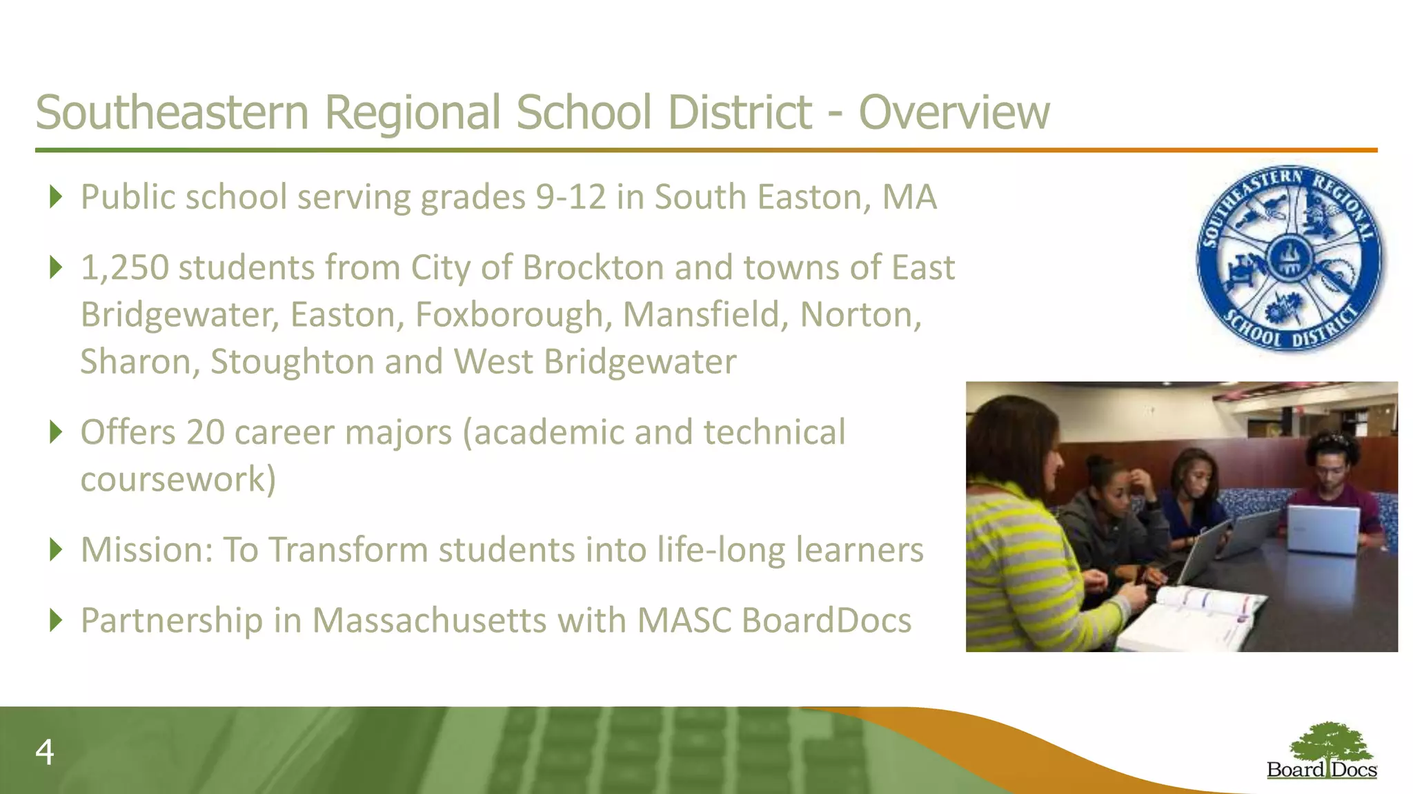 4
Southeastern Regional School District - Overview
Public school serving grades 9-12 in South Easton, MA
1,250 students from City of Brockton and towns of East
Bridgewater, Easton, Foxborough, Mansfield, Norton,
Sharon, Stoughton and West Bridgewater
Offers 20 career majors (academic and technical
coursework)
Mission: To Transform students into life-long learners
Partnership in Massachusetts with MASC BoardDocs
 