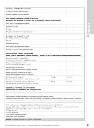 Рекомендации при начале запуска гостиницы: кадровые и организационные процессы 21
ГЛАВА2
How do you rate? / Как Вы оцениваете?
Quickness of delivery / Время доставки
Quality of breakfast / Качество завтрака
BARS AND RESTAURANTS / БАРЫ И РЕСТОРАНЫ
How do you rate the quality of service? / Как Вы оцениваете качество обслуживания?
Room service / Обслуживание в номерах
Restaurant / Ресторан
Bar / Бар
Banquets & meetings / Банкеты и конференции
How do you rate the quality of food?
Как Вы оцениваете качество еды?
Bar / Бар
Restaurant / Ресторан
Room service / Обслуживание в номерах
Banquets & meetings / Банкеты и конференции
OVERALL OPINON / ОБЩЕЕ ВПЕЧАТЛЕНИЕ
Do you think we respected the following principles? / Думаете ли Вы, что мы соответствуем следующим принципам?
Attentions to guests & the special whole /
Внимание к гостям и особая атмосфера гостиницы
Recognize and anticipate your needs /
Понимать и предугадывать Ваши желания
Respond quickly and effectively /
Быстро и эффективно реагировать на Ваши просьбы
What is your overall impression of the hotel? /
Каковы Ваши общие впечатления о гостинице?
Would you stay with us again? / Yes / Да No / Нет
Захотите ли Вы остановиться в нашей гостинице снова?
Would you recommend this hotel to your friends? / Yes / Да No / Нет
Будете ли Вы рекомендовать нашу гостиницу друзьям?
ADDITIONAL COMMENTS AND SUGGESTIONS
ДОПОЛНИТЕЛЬНЫЕ КОММЕНТАРИИ И ПРЕДЛОЖЕНИЯ
____________________________________________________________________________________________________________________________________________
____________________________________________________________________________________________________________________________________________
If any member of our staff provided you with outstanding service? Please let us know.
Если Вы хотите дополнительно оценить работу кого-либо из сотрудников гостиницы, пожалуйста, укажите его имя и должность:
____________________________________________________________________________________________________________________________________________
____________________________________________________________________________________________________________________________________________
Thank you for your time and suggestions. Please seal this questionnaire and return it to the Front desk.
Благодарим Вас за время, затраченное на заполнение анкеты и ваши предложения. Пожалуйста, заклейте конверт и оставьте
в Службе приема при отъезде. Личные данные укажите по своему усмотрению.
Mr / Mrs / Ms / Имя ________________________________________________________________________________________________________________________
Company / Компания ______________________________________________________________________________________________________________________
E-mail address / Электронный адрес ______________________________________________________________________________________________________
Dates of stay / Даты проживания __________________________________________________________________________________________________________
Рисунок 1. Типовой опросный лист гостя по полной форме
 