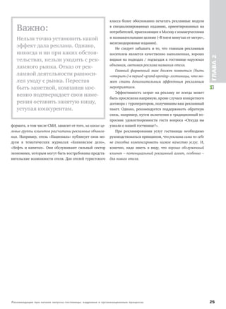 Рекомендации при начале запуска гостиницы: кадровые и организационные процессы 25
ГЛАВА2
формата, в том числе СМИ, зависит от того, на какие це-
левые группы клиентов рассчитаны рекламные объявле-
ния. Например, отель «Националь» публикует свои мо-
дули в тематических журналах «Банковское дело»,
«Нефть и капитал». Они обслуживают сильный сектор
экономики, которым могут быть востребованы предста-
вительские возможности отеля. Для отелей туристского
класса более обоснованно печатать рекламные модули
в специализированных изданиях, ориентированных на
потребителей, приезжающих в Москву с коммерческими
и познавательными целями («В пяти минутах от метро»,
железнодорожные издания).
Не следует забывать и то, что главным рекламным
носителем является качественно выполненная, хорошо
видная на подходах / подъездах к гостинице наружная
объемная, световая реклама названия отеля.
Главный фирменный знак должен появиться (быть
«открыт») в период «grand-opening» гостиницы, что мо-
жет стать дополнительным эффектным рекламным
мероприятием.
Эффективность затрат на рекламу не всегда может
быть прослежена напрямую, кроме случаев конкретного
договора с туроператором, получившим ваш рекламный
пакет. Однако, рекомендуется поддерживать обратную
связь, например, путем включения в традиционный во-
просник удовлетворенности гостя вопроса «Откуда вы
узнали о нашей гостинице?».
При рекламировании услуг гостиницы необходимо
руководствоваться принципом, что реклама сама по себе
не способна компенсировать низкое качество услуг. И,
конечно, надо иметь в виду, что хорошо обслуженный
клиент – потенциальный рекламный агент, особенно –
для нового отеля.
Важно:
Нельзя точно установить какой
эффект дала реклама. Однако,
никогда и ни при каких обстоя-
тельствах, нельзя уходить с рек-
ламного рынка. Отказ от рек-
ламной деятельности равноси-
лен уходу с рынка. Перестав
быть заметной, компания кос-
венно подтверждает свои наме-
рения оставить занятую нишу,
уступая конкурентам.
 