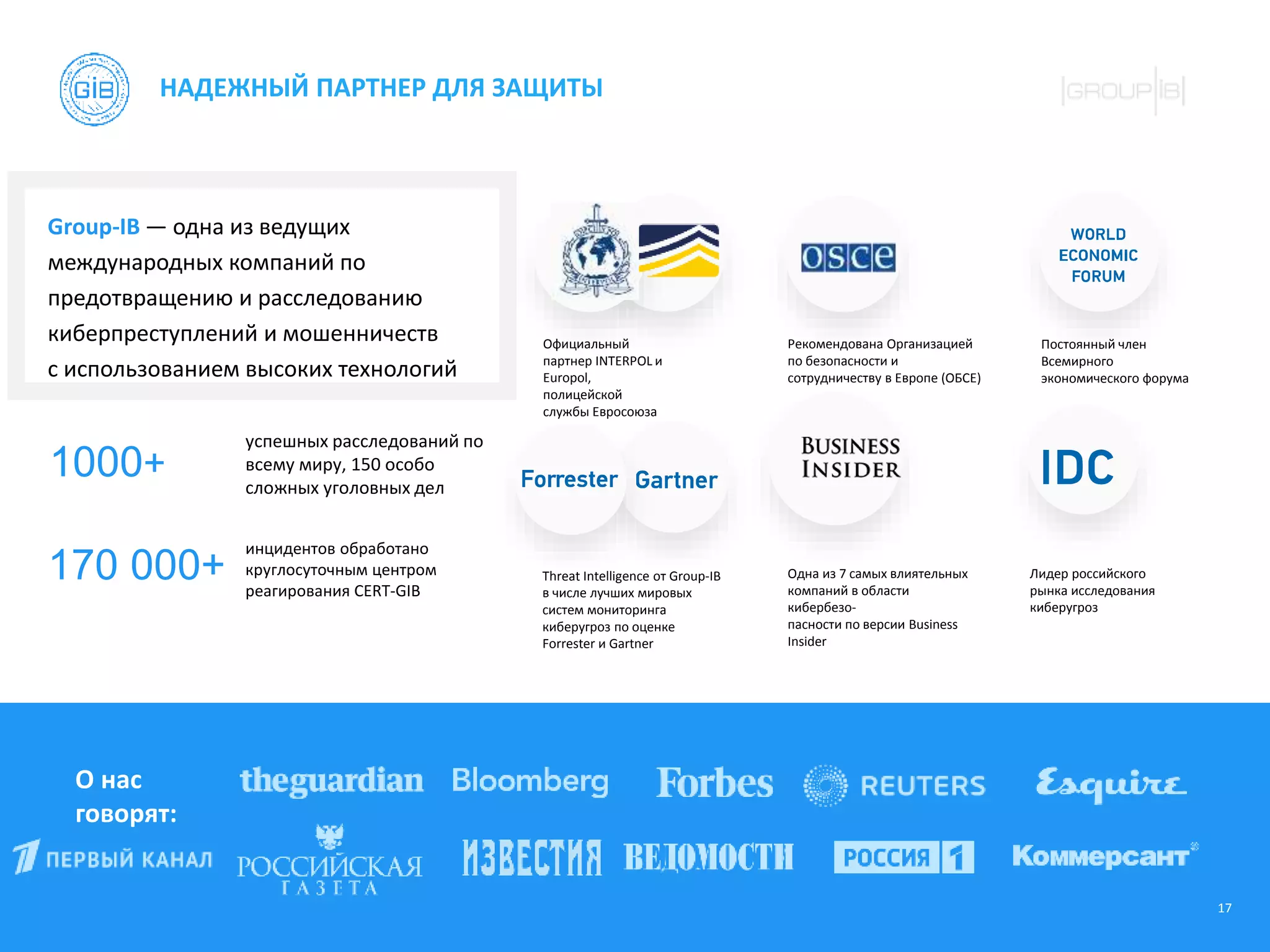 17
НАДЕЖНЫЙ ПАРТНЕР ДЛЯ ЗАЩИТЫ
О нас
говорят:
Group-IB — одна из ведущих
международных компаний по
предотвращению и расследованию
киберпреступлений и мошенничеств
с использованием высоких технологий
1000+
170 000+
успешных расследований по
всему миру, 150 особо
сложных уголовных дел
инцидентов обработано
круглосуточным центром
реагирования CERT-GIB
Официальный
партнер INTERPOL и
Еuropol,
полицейской
службы Евросоюза
Рекомендована Организацией
по безопасности и
сотрудничеству в Европе (ОБСЕ)
Threat Intelligence от Group-IB
в числе лучших мировых
систем мониторинга
киберугроз по оценке
Forrester и Gartner
Одна из 7 самых влиятельных
компаний в области
кибербезо-
пасности по версии Business
Insider
Лидер российского
рынка исследования
киберугроз
Постоянный член
Всемирного
экономического форума
 