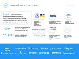 17
НАДЕЖНЫЙ ПАРТНЕР ДЛЯ ЗАЩИТЫ
О нас
говорят:
Group-IB — одна из ведущих
международных компаний по
предотвращению и расследованию
киберпреступлений и мошенничеств
с использованием высоких технологий
1000+
170 000+
успешных расследований по
всему миру, 150 особо
сложных уголовных дел
инцидентов обработано
круглосуточным центром
реагирования CERT-GIB
Официальный
партнер INTERPOL и
Еuropol,
полицейской
службы Евросоюза
Рекомендована Организацией
по безопасности и
сотрудничеству в Европе (ОБСЕ)
Threat Intelligence от Group-IB
в числе лучших мировых
систем мониторинга
киберугроз по оценке
Forrester и Gartner
Одна из 7 самых влиятельных
компаний в области
кибербезо-
пасности по версии Business
Insider
Лидер российского
рынка исследования
киберугроз
Постоянный член
Всемирного
экономического форума
 