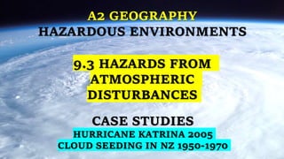 A2 GEOGRAPHY
HAZARDOUS ENVIRONMENTS
CASE STUDIES
HURRICANE KATRINA 2005
CLOUD SEEDING IN NZ 1950-1970
9.3 HAZARDS FROM
ATMOSPHERIC
DISTURBANCES
 