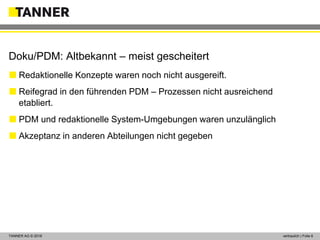 © 2014 vertraulich | Folie 6TANNER AG © 2018 vertraulich | Folie 6
 Redaktionelle Konzepte waren noch nicht ausgereift.
 Reifegrad in den führenden PDM – Prozessen nicht ausreichend
etabliert.
 PDM und redaktionelle System-Umgebungen waren unzulänglich
 Akzeptanz in anderen Abteilungen nicht gegeben
Doku/PDM: Altbekannt – meist gescheitert
 