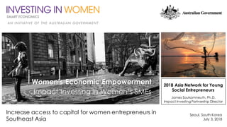 Increase access to capital for women entrepreneurs in
Southeast Asia
Seoul, South Korea
July 3, 2018
2018 Asia Network for Young
Social Entrepreneurs
James Soukamneuth, Ph.D.
Impact Investing Partnership Director
Women’s Economic Empowerment
Impact Investing in Women’s SMEs
 
