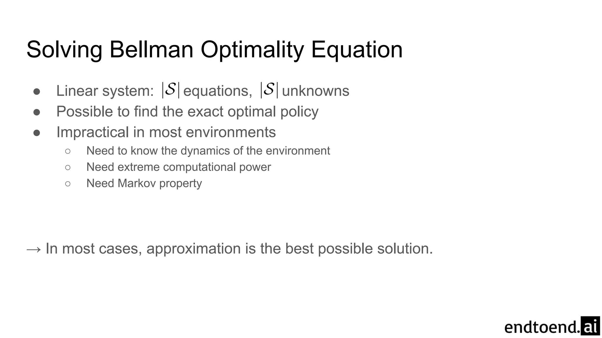 Solving Bellman Optimality Equation
● Linear system: equations, unknowns
● Possible to find the exact optimal policy
● Impractical in most environments
○ Need to know the dynamics of the environment
○ Need extreme computational power
○ Need Markov property
→ In most cases, approximation is the best possible solution.
 