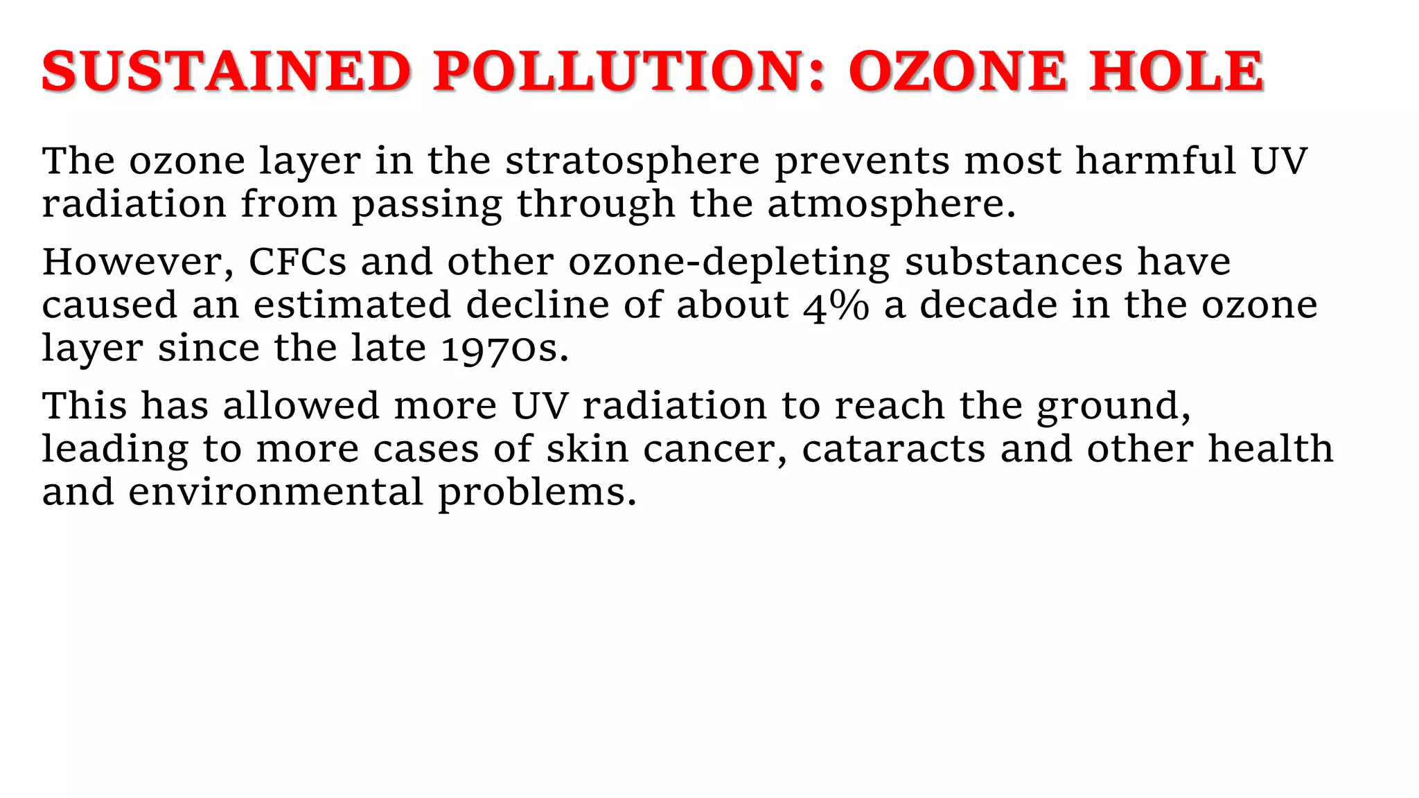 SUSTAINED POLLUTION: OZONE HOLE
The ozone layer in the stratosphere prevents most harmful UV
radiation from passing through the atmosphere.
However, CFCs and other ozone-depleting substances have
caused an estimated decline of about 4% a decade in the ozone
layer since the late 1970s.
This has allowed more UV radiation to reach the ground,
leading to more cases of skin cancer, cataracts and other health
and environmental problems.
 