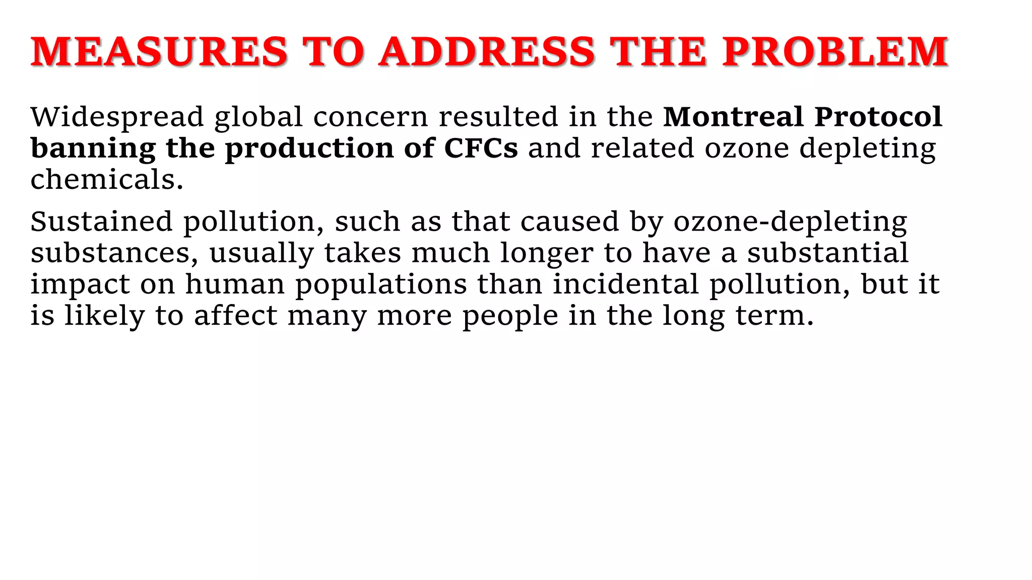 MEASURES TO ADDRESS THE PROBLEM
Widespread global concern resulted in the Montreal Protocol
banning the production of CFCs and related ozone depleting
chemicals.
Sustained pollution, such as that caused by ozone-depleting
substances, usually takes much longer to have a substantial
impact on human populations than incidental pollution, but it
is likely to affect many more people in the long term.
 