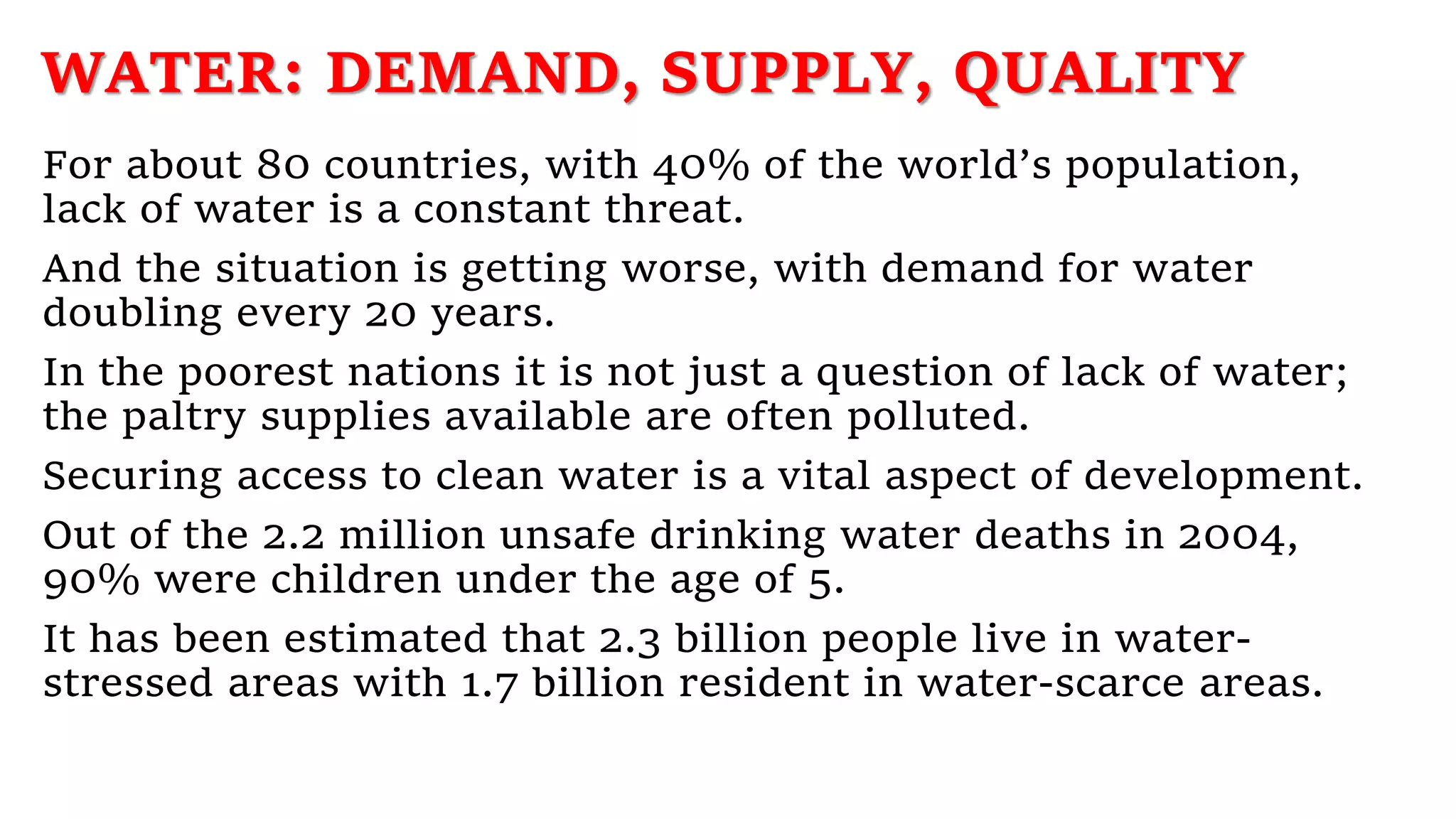 WATER: DEMAND, SUPPLY, QUALITY
For about 80 countries, with 40% of the world’s population,
lack of water is a constant threat.
And the situation is getting worse, with demand for water
doubling every 20 years.
In the poorest nations it is not just a question of lack of water;
the paltry supplies available are often polluted.
Securing access to clean water is a vital aspect of development.
Out of the 2.2 million unsafe drinking water deaths in 2004,
90% were children under the age of 5.
It has been estimated that 2.3 billion people live in water-
stressed areas with 1.7 billion resident in water-scarce areas.
 
