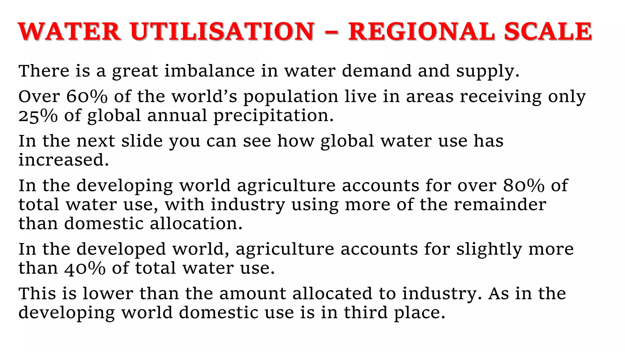 WATER UTILISATION – REGIONAL SCALE
There is a great imbalance in water demand and supply.
Over 60% of the world’s population live in areas receiving only
25% of global annual precipitation.
In the next slide you can see how global water use has
increased.
In the developing world agriculture accounts for over 80% of
total water use, with industry using more of the remainder
than domestic allocation.
In the developed world, agriculture accounts for slightly more
than 40% of total water use.
This is lower than the amount allocated to industry. As in the
developing world domestic use is in third place.
 