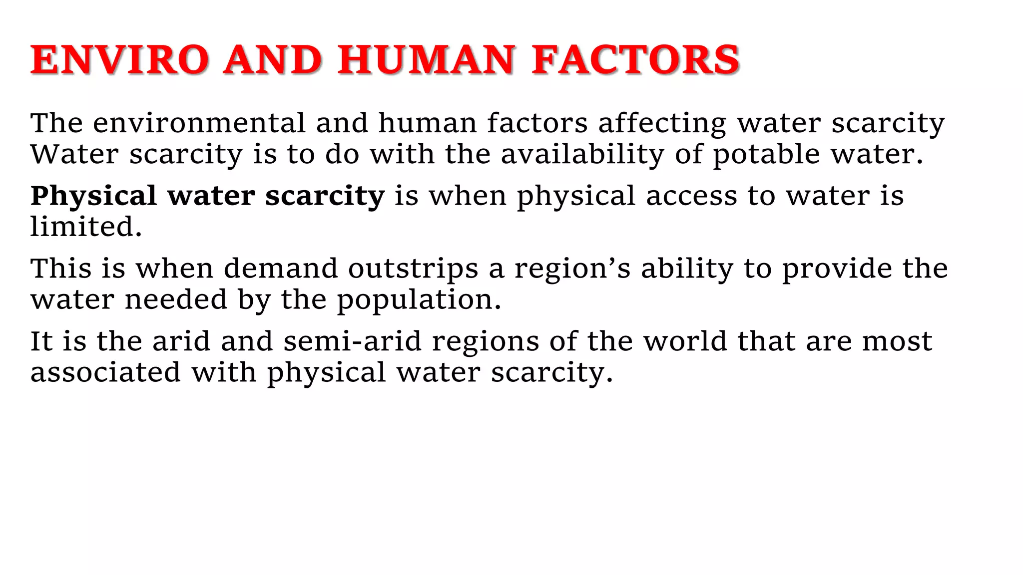 ENVIRO AND HUMAN FACTORS
The environmental and human factors affecting water scarcity
Water scarcity is to do with the availability of potable water.
Physical water scarcity is when physical access to water is
limited.
This is when demand outstrips a region’s ability to provide the
water needed by the population.
It is the arid and semi-arid regions of the world that are most
associated with physical water scarcity.
 