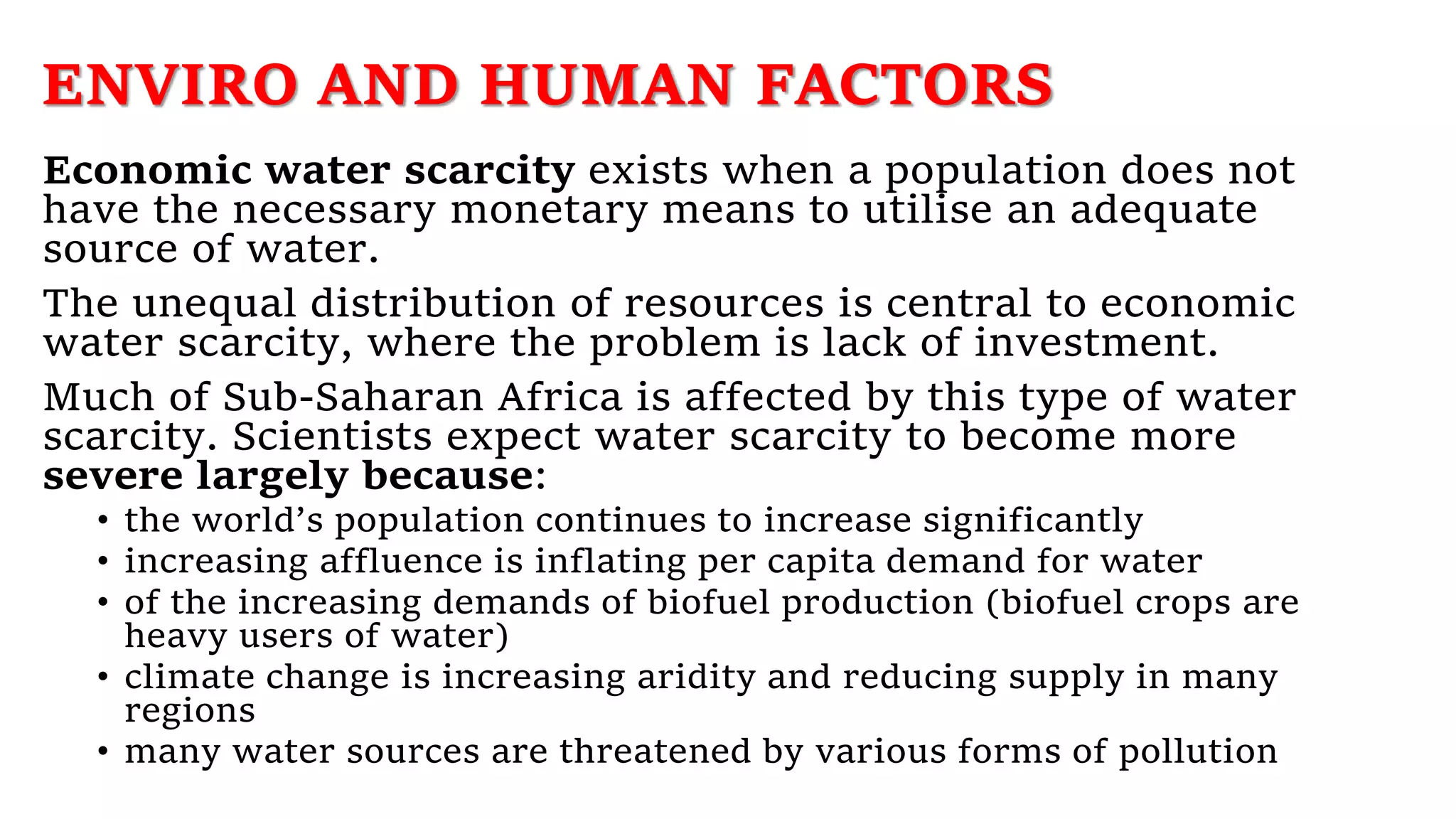 ENVIRO AND HUMAN FACTORS
Economic water scarcity exists when a population does not
have the necessary monetary means to utilise an adequate
source of water.
The unequal distribution of resources is central to economic
water scarcity, where the problem is lack of investment.
Much of Sub-Saharan Africa is affected by this type of water
scarcity. Scientists expect water scarcity to become more
severe largely because:
• the world’s population continues to increase significantly
• increasing affluence is inflating per capita demand for water
• of the increasing demands of biofuel production (biofuel crops are
heavy users of water)
• climate change is increasing aridity and reducing supply in many
regions
• many water sources are threatened by various forms of pollution
 