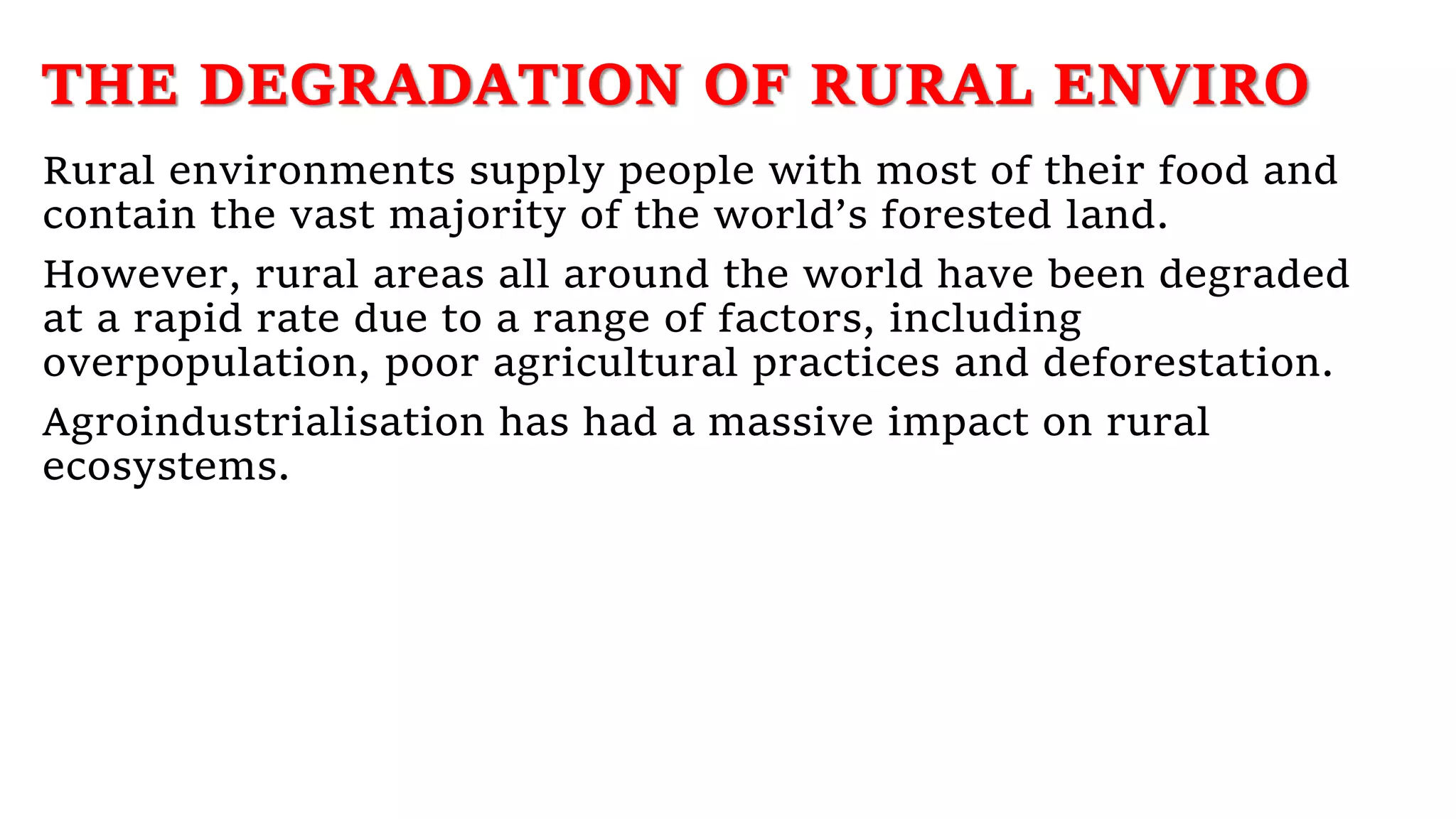 THE DEGRADATION OF RURAL ENVIRO
Rural environments supply people with most of their food and
contain the vast majority of the world’s forested land.
However, rural areas all around the world have been degraded
at a rapid rate due to a range of factors, including
overpopulation, poor agricultural practices and deforestation.
Agroindustrialisation has had a massive impact on rural
ecosystems.
 