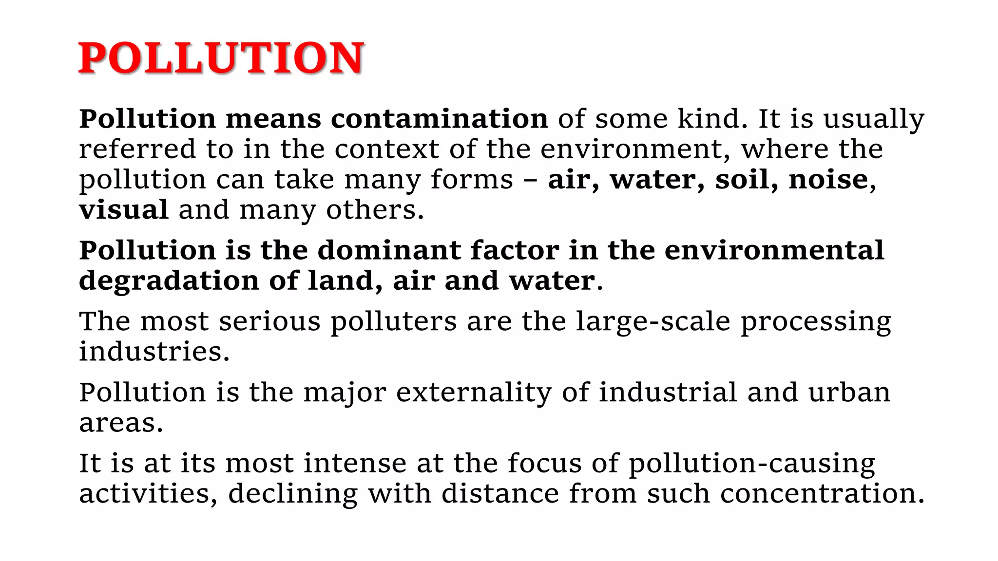 POLLUTION
Pollution means contamination of some kind. It is usually
referred to in the context of the environment, where the
pollution can take many forms – air, water, soil, noise,
visual and many others.
Pollution is the dominant factor in the environmental
degradation of land, air and water.
The most serious polluters are the large-scale processing
industries.
Pollution is the major externality of industrial and urban
areas.
It is at its most intense at the focus of pollution-causing
activities, declining with distance from such concentration.
 