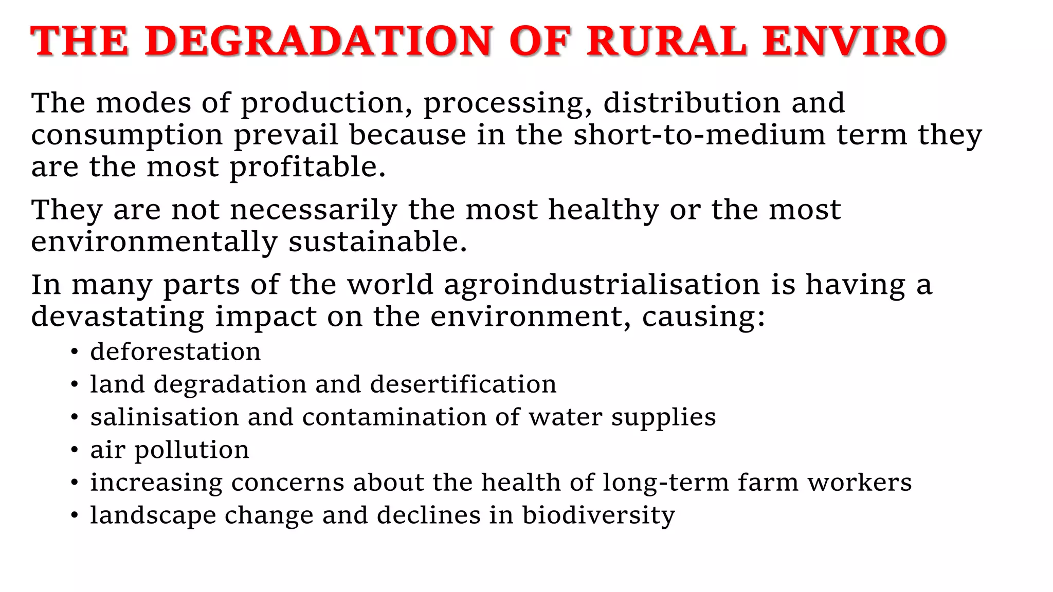 THE DEGRADATION OF RURAL ENVIRO
The modes of production, processing, distribution and
consumption prevail because in the short-to-medium term they
are the most profitable.
They are not necessarily the most healthy or the most
environmentally sustainable.
In many parts of the world agroindustrialisation is having a
devastating impact on the environment, causing:
• deforestation
• land degradation and desertification
• salinisation and contamination of water supplies
• air pollution
• increasing concerns about the health of long-term farm workers
• landscape change and declines in biodiversity
 