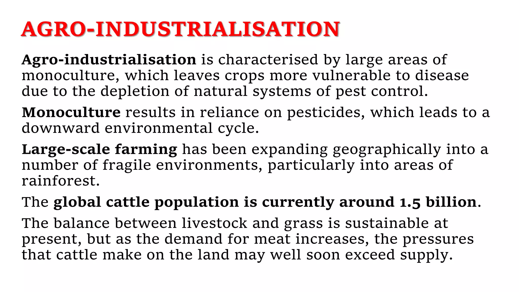 AGRO-INDUSTRIALISATION
Agro-industrialisation is characterised by large areas of
monoculture, which leaves crops more vulnerable to disease
due to the depletion of natural systems of pest control.
Monoculture results in reliance on pesticides, which leads to a
downward environmental cycle.
Large-scale farming has been expanding geographically into a
number of fragile environments, particularly into areas of
rainforest.
The global cattle population is currently around 1.5 billion.
The balance between livestock and grass is sustainable at
present, but as the demand for meat increases, the pressures
that cattle make on the land may well soon exceed supply.
 