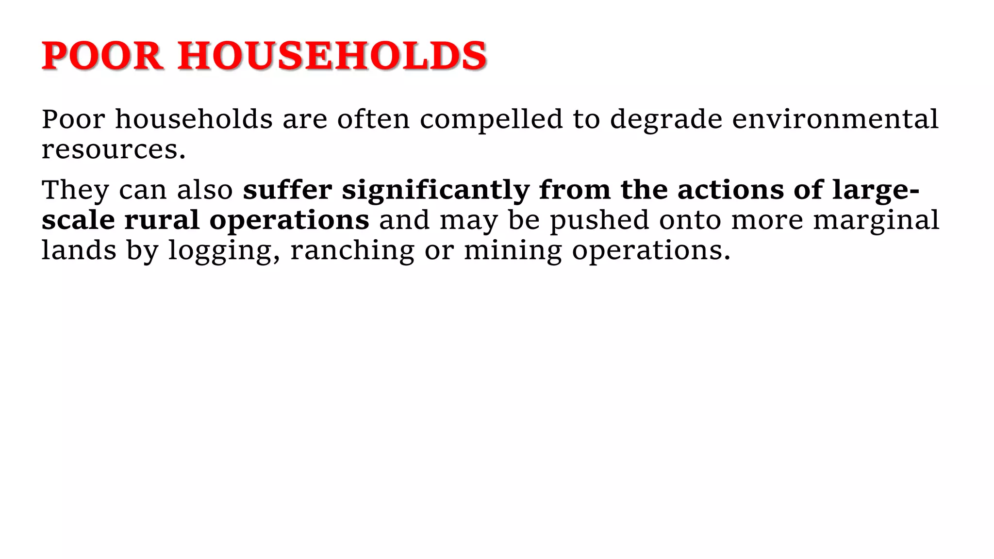 POOR HOUSEHOLDS
Poor households are often compelled to degrade environmental
resources.
They can also suffer significantly from the actions of large-
scale rural operations and may be pushed onto more marginal
lands by logging, ranching or mining operations.
 