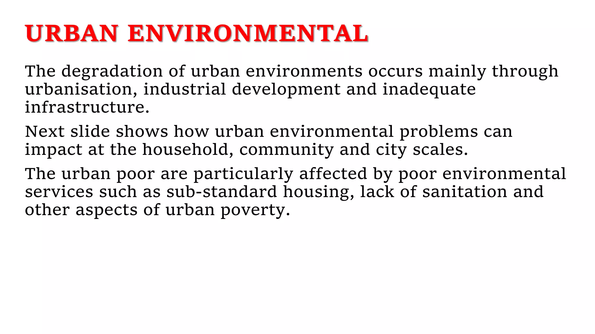 URBAN ENVIRONMENTAL
The degradation of urban environments occurs mainly through
urbanisation, industrial development and inadequate
infrastructure.
Next slide shows how urban environmental problems can
impact at the household, community and city scales.
The urban poor are particularly affected by poor environmental
services such as sub-standard housing, lack of sanitation and
other aspects of urban poverty.
 