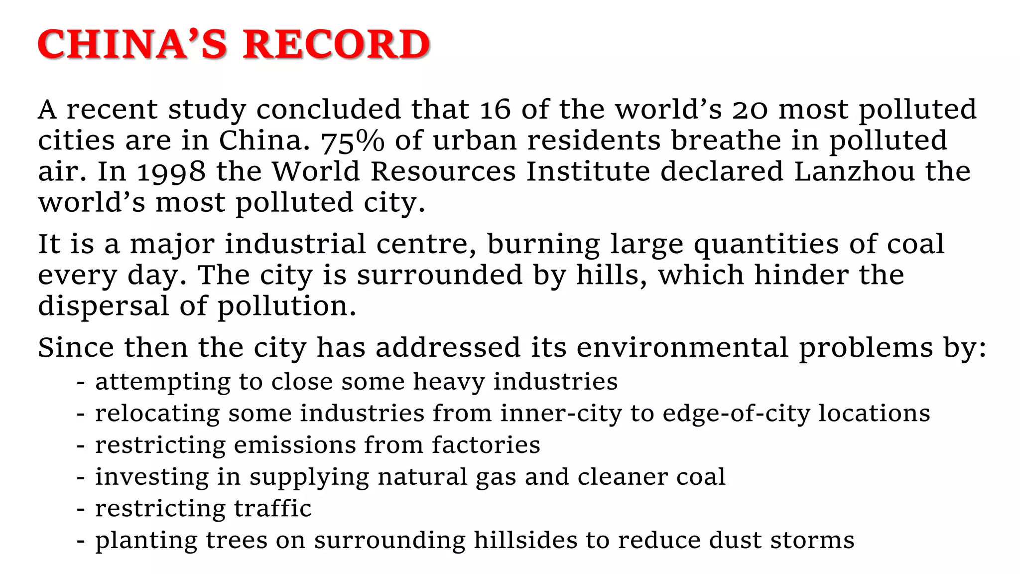 CHINA’S RECORD
A recent study concluded that 16 of the world’s 20 most polluted
cities are in China. 75% of urban residents breathe in polluted
air. In 1998 the World Resources Institute declared Lanzhou the
world’s most polluted city.
It is a major industrial centre, burning large quantities of coal
every day. The city is surrounded by hills, which hinder the
dispersal of pollution.
Since then the city has addressed its environmental problems by:
- attempting to close some heavy industries
- relocating some industries from inner-city to edge-of-city locations
- restricting emissions from factories
- investing in supplying natural gas and cleaner coal
- restricting traffic
- planting trees on surrounding hillsides to reduce dust storms
 