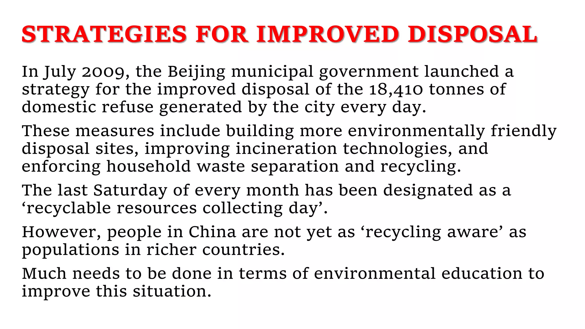 STRATEGIES FOR IMPROVED DISPOSAL
In July 2009, the Beijing municipal government launched a
strategy for the improved disposal of the 18,410 tonnes of
domestic refuse generated by the city every day.
These measures include building more environmentally friendly
disposal sites, improving incineration technologies, and
enforcing household waste separation and recycling.
The last Saturday of every month has been designated as a
‘recyclable resources collecting day’.
However, people in China are not yet as ‘recycling aware’ as
populations in richer countries.
Much needs to be done in terms of environmental education to
improve this situation.
 