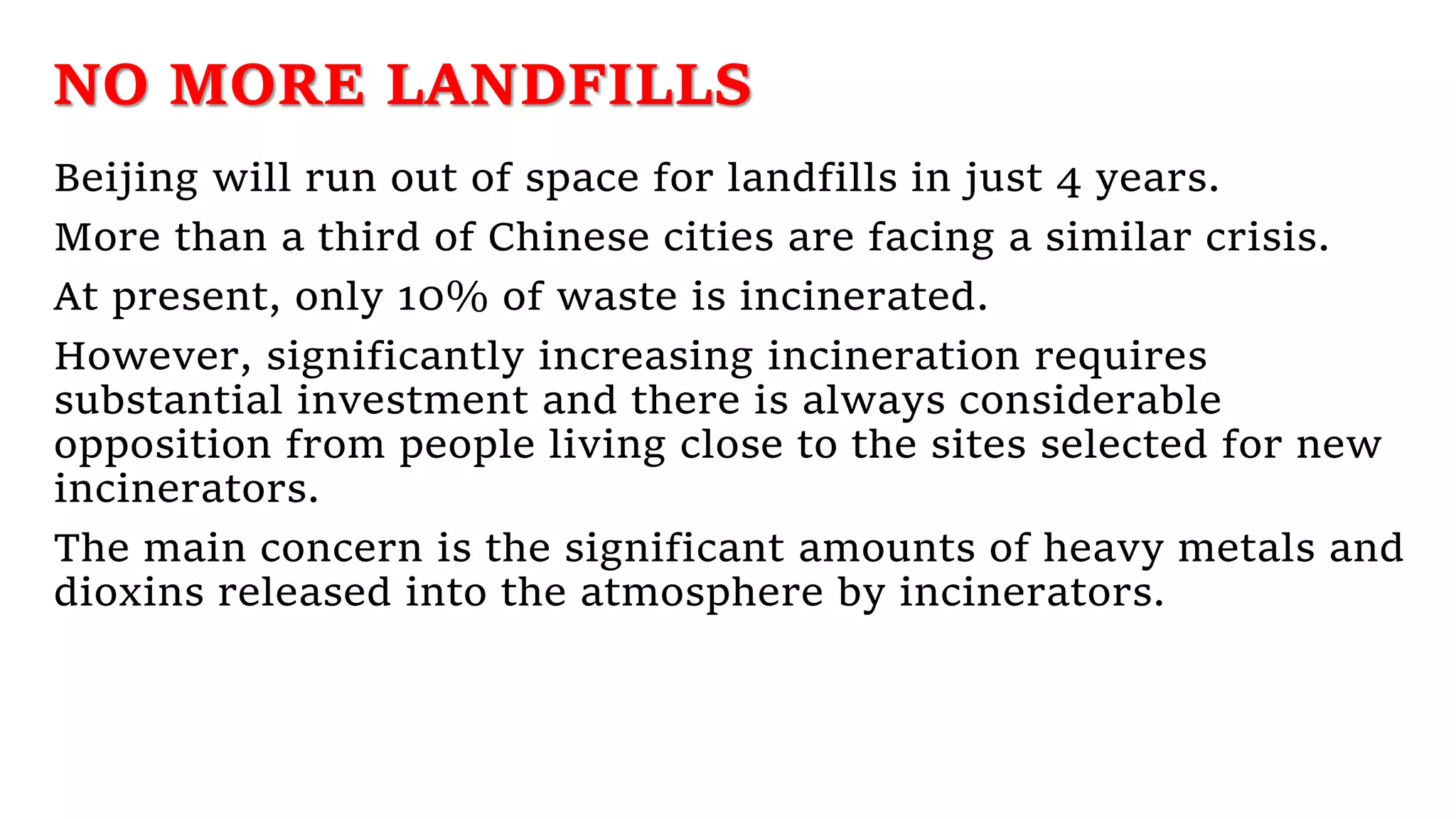 NO MORE LANDFILLS
Beijing will run out of space for landfills in just 4 years.
More than a third of Chinese cities are facing a similar crisis.
At present, only 10% of waste is incinerated.
However, significantly increasing incineration requires
substantial investment and there is always considerable
opposition from people living close to the sites selected for new
incinerators.
The main concern is the significant amounts of heavy metals and
dioxins released into the atmosphere by incinerators.
 