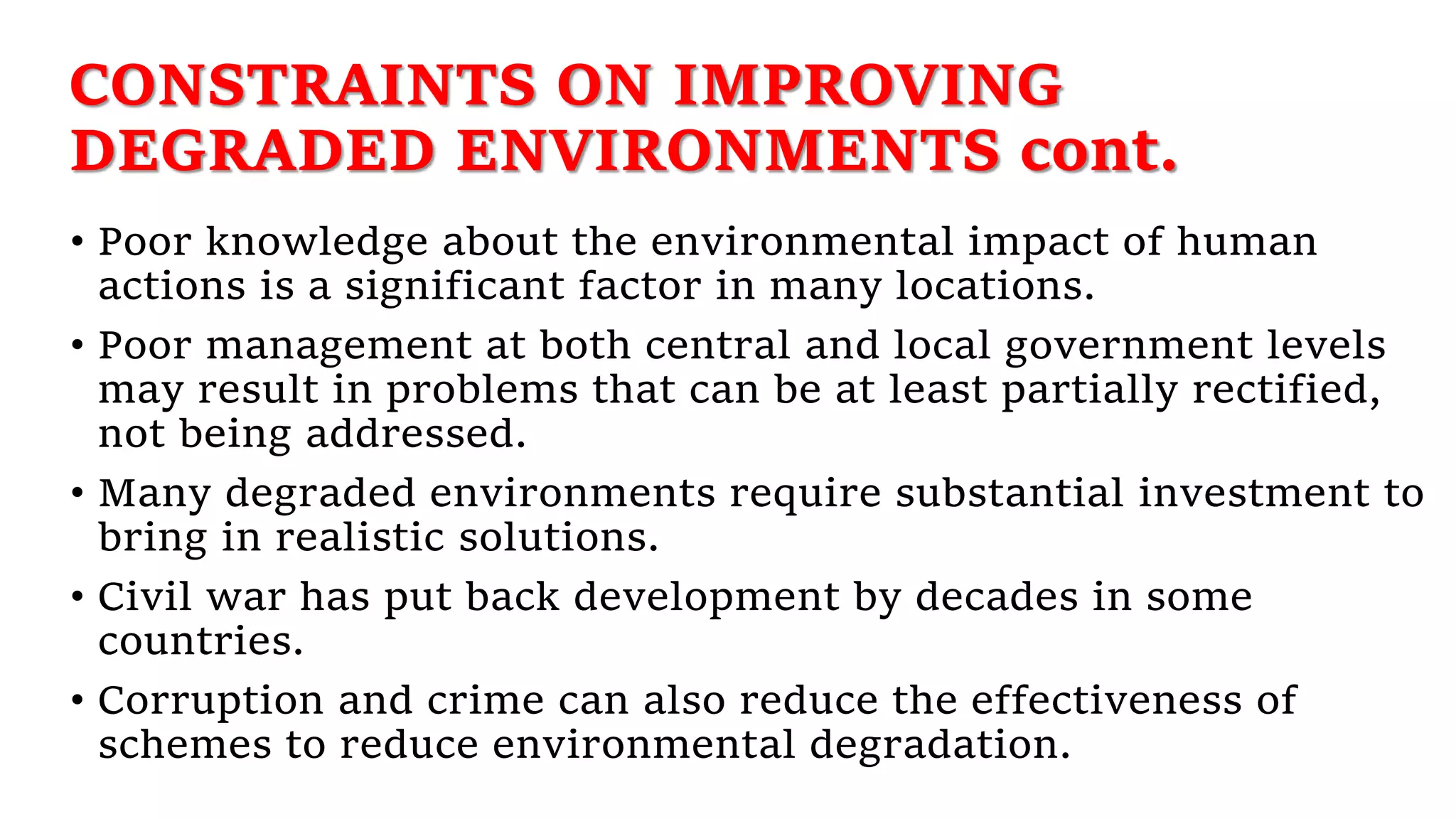 CONSTRAINTS ON IMPROVING
DEGRADED ENVIRONMENTS cont.
• Poor knowledge about the environmental impact of human
actions is a significant factor in many locations.
• Poor management at both central and local government levels
may result in problems that can be at least partially rectified,
not being addressed.
• Many degraded environments require substantial investment to
bring in realistic solutions.
• Civil war has put back development by decades in some
countries.
• Corruption and crime can also reduce the effectiveness of
schemes to reduce environmental degradation.
 