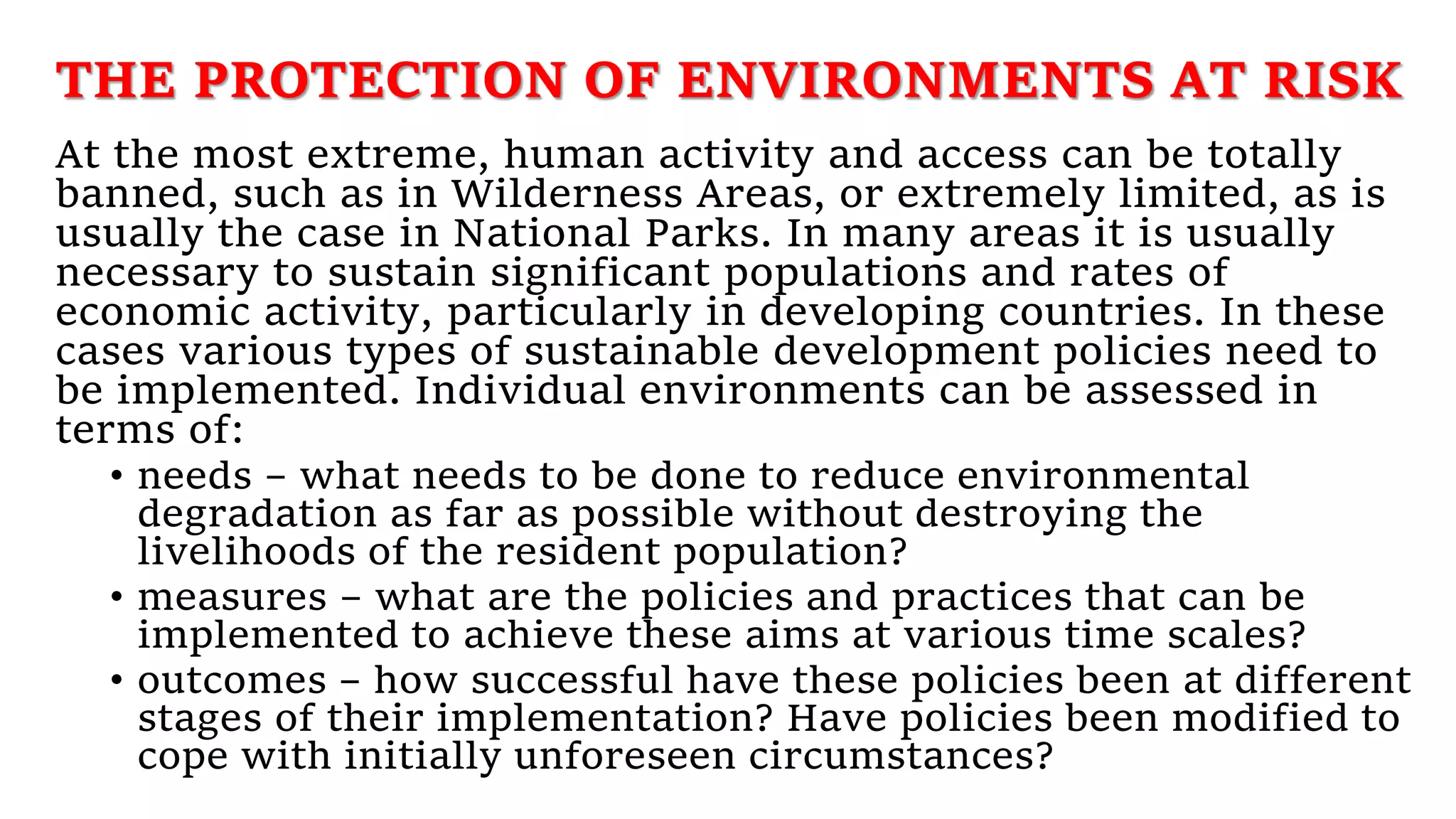 THE PROTECTION OF ENVIRONMENTS AT RISK
At the most extreme, human activity and access can be totally
banned, such as in Wilderness Areas, or extremely limited, as is
usually the case in National Parks. In many areas it is usually
necessary to sustain significant populations and rates of
economic activity, particularly in developing countries. In these
cases various types of sustainable development policies need to
be implemented. Individual environments can be assessed in
terms of:
• needs – what needs to be done to reduce environmental
degradation as far as possible without destroying the
livelihoods of the resident population?
• measures – what are the policies and practices that can be
implemented to achieve these aims at various time scales?
• outcomes – how successful have these policies been at different
stages of their implementation? Have policies been modified to
cope with initially unforeseen circumstances?
 