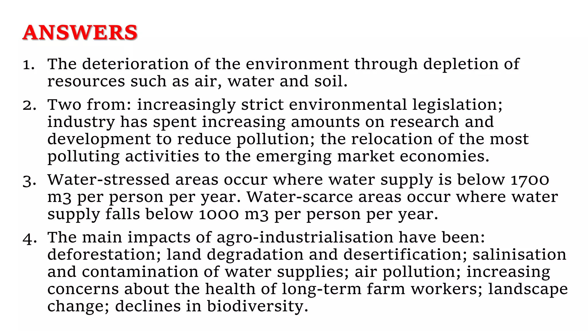 ANSWERS
1. The deterioration of the environment through depletion of
resources such as air, water and soil.
2. Two from: increasingly strict environmental legislation;
industry has spent increasing amounts on research and
development to reduce pollution; the relocation of the most
polluting activities to the emerging market economies.
3. Water-stressed areas occur where water supply is below 1700
m3 per person per year. Water-scarce areas occur where water
supply falls below 1000 m3 per person per year.
4. The main impacts of agro-industrialisation have been:
deforestation; land degradation and desertification; salinisation
and contamination of water supplies; air pollution; increasing
concerns about the health of long-term farm workers; landscape
change; declines in biodiversity.
 