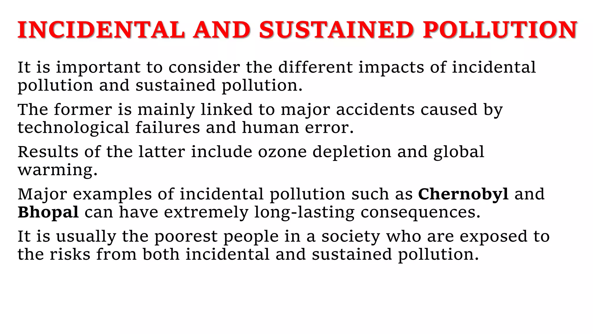 INCIDENTAL AND SUSTAINED POLLUTION
It is important to consider the different impacts of incidental
pollution and sustained pollution.
The former is mainly linked to major accidents caused by
technological failures and human error.
Results of the latter include ozone depletion and global
warming.
Major examples of incidental pollution such as Chernobyl and
Bhopal can have extremely long-lasting consequences.
It is usually the poorest people in a society who are exposed to
the risks from both incidental and sustained pollution.
 