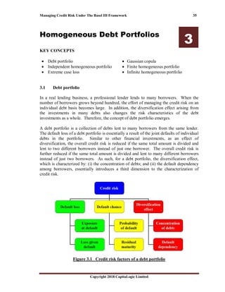 Managing Credit Risk Under The Basel III Framework 35
Copyright 2018 CapitaLogic Limited
Homogeneous Debt Portfolios
3
KEY CONCEPTS
• Debt portfolio
• Independent homogeneous portfolio
• Extreme case loss
• Gaussian copula
• Finite homogeneous portfolio
• Infinite homogeneous portfolio
3 Homogeneous debt portfolios
3.1 Debt portfolio
In a real lending business, a professional lender lends to many borrowers. When the
number of borrowers grows beyond hundred, the effort of managing the credit risk on an
individual debt basis becomes large. In addition, the diversification effect arising from
the investments in many debts also changes the risk characteristics of the debt
investments as a whole. Therefore, the concept of debt portfolio emerges.
A debt portfolio is a collection of debts lent to many borrowers from the same lender.
The default loss of a debt portfolio is essentially a result of the joint defaults of individual
debts in the portfolio. Similar to other financial investments, as an effect of
diversification, the overall credit risk is reduced if the same total amount is divided and
lent to two different borrowers instead of just one borrower. The overall credit risk is
further reduced if the same total amount is divided and lent to many different borrowers
instead of just two borrowers. As such, for a debt portfolio, the diversification effect,
which is characterized by: (i) the concentration of debts; and (ii) the default dependency
among borrowers, essentially introduces a third dimension to the characterization of
credit risk.
Figure 3.1 Credit risk factors of a debt portfolio
 