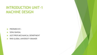 INTRODUCTION UNIT-1
MACHINE DESIGN
 PREPARED BY:-
 SONU BANSAL
 ASST.PROF.MECHANICAL DEPARTMENT
 RNB GLOBAL UNIVERSITY BIKANER
 