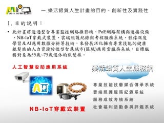 1. 目的說明：
一.樂活銀質人生計畫的目的、創新性及實踐性
• 此計畫將透過整合專業監控網路攝影機、PoE網路架構與連接設備
、NB-IoT穿戴式裝置、雲端照護紀錄與考核服務系統、影像深度
學習及AI應用數據分析等技術，來發展活化擁有專業技能的健康
銀髮族的人力資源於微型智慧城市(區域)應用雲服務系統，目標服
務對象為55歲~75歲退休的銀髮族。
人 工 智 慧 安 防 應 用 系 統
N B - I o T 穿 戴 式 裝 置
樂活銀質人生服務網樂活銀質人生服務網
專 業 技 能 技 藝 媒 合 傳 承 系 統
雲 端 照 護 服 務 紀 錄 系 統
服 務 成 效 考 核 系 統
社 會 福 利 活 動 參 與 評 鑑 系 統
 