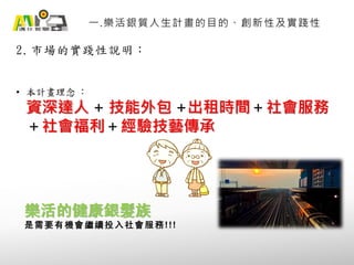 2. 市場的實踐性說明：
一.樂活銀質人生計畫的目的、創新性及實踐性
• 本計畫理念 ：
資深達人 + 技能外包 +出租時間＋社會服務
＋社會福利＋經驗技藝傳承
樂活的健康銀髮族
是需要有機會繼續投入社會服務!!!
 