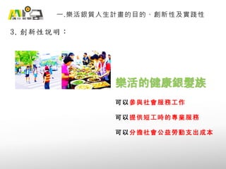 3. 創新性說明：
一.樂活銀質人生計畫的目的、創新性及實踐性
樂活的健康銀髮族
可以參與社會服務工作
可以提供短工時的專業服務
可以分擔社會公益勞動支出成本
 