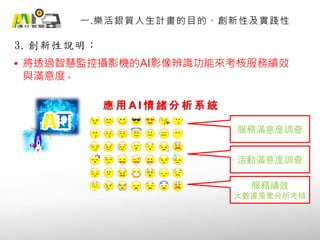 3. 創新性說明：
一.樂活銀質人生計畫的目的、創新性及實踐性
• 將透過智慧監控攝影機的AI影像辨識功能來考核服務績效
與滿意度。
應 用 A I 情 緒 分 析 系 統
服務滿意度調查
活動滿意度調查
服務績效
大數據蒐集分析考核
 