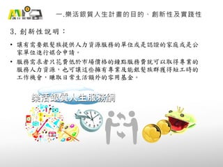 3. 創新性說明：
一.樂活銀質人生計畫的目的、創新性及實踐性
• 讓有需要銀髮族提供人力資源服務的單位或是認證的家庭或是公
家單位進行媒合申請。
• 服務需求者只花費低於市場價格的鐘點服務費就可以取得專業的
服務人力資源，也可讓這些擁有專業及能銀髮族群獲得短工時的
工作機會，賺取日常生活額外的零用基金。
樂活銀質人生服務網樂活銀質人生服務網
 
