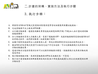 3. 執行步驟：
二.計畫的架構、實施方法及執行步驟
A. 開發整合NB-IoT穿戴式裝置與AI影像深度學習的相關應用軟體功能模組。
B. 完成雲服務平台上線及APP軟體。
C. 以行銷活動推廣，邀請區域擁有專業技能的銀髮族群(55歲~75歲)加入本計畫的測試驗
證服務團隊。
D. 加入該服務的資深人力服務人員，需要下載服務APP，及提供服務期間需要配戴NB-IoT
的穿戴式配件，我們將訓練第一批銀髮種子教師。
E. 由種子教師來協助新加入的銀髮族人員，降低目標族群對資訊系統的使用抗拒力。
F. 藉由NB-IoT的穿戴式裝置可以輕易完成戶外定位追蹤，可以記錄服務執行或參與社福
活動的數據收集。
G. 透過活動安全監控影像AI分析可以記錄參與服務活躍度，及服務執行或參與活動的滿
意度考核。
H. 執行驗證模擬活動，來測試雲服務與APP的系統穩定度、可靠度。
I. 執行本計畫雲服務的族群推廣與區域社區(林口新創基地範圍2公里左右)的銀髮族社群
活動經營。
 