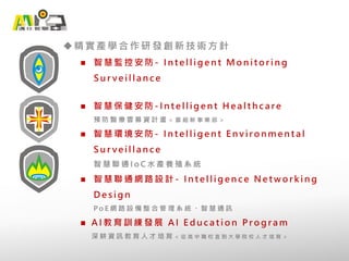 精實產學合作研發創新技術方針
 智 慧 監 控 安 防 - I n t e l l i g e n t M o n i t o r i n g
S u r v e i l l a n c e
 智 慧 保 健 安 防 - I n t e l l i g e n t H e a l t h c a r e
預 防 醫 療 雲 募 資 計 畫 ＜ 籌 組 新 事 業 部 ＞
 智 慧 環 境 安 防 - I n t e l l i g e n t E n v i r o n m e n t a l
S u r v e i l l a n c e
智 慧 聯 通 I o C 水 產 養 殖 系 統
 智 慧 聯 通 網 路 設 計 - I n t e l l i g e n c e N e t w o r k i n g
D e s i g n
P o E 網 路 設 備 整 合 管 理 系 統 、 智 慧 通 訊
 A I 教 育 訓 練 發 展 A I E d u c a t i o n P r o g r a m
深 耕 資 訊 教 育 人 才 培 育 ＜ 從 高 中 職 校 直 到 大 學 院 校 人 才 培 育 ＞
 