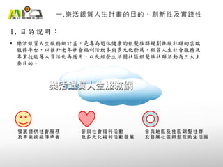 1. 目的說明：
一.樂活銀質人生計畫的目的、創新性及實踐性
• 樂活銀質人生服務網計畫，是專為退休健康的銀髮族群規劃社服社群的雲端
服務平台，以推升老年社會福利活動參與多元化發展，銀質人生社會服務及
專業技能等人資活化再應用，以及經營生活圈社區銀髮族社群活動為三大主
要目的。
樂活銀質人生服務網樂活銀質人生服務網
發 展 提 供 社 會 服 務
及 專 業 技 能 傳 承 者
參 與 社 會 福 利 活 動
及 多 元 化 福 利 活 動 發 展
參 與 地 區 及 社 區 銀 髮 社 群
及 發 展 社 區 銀 髮 互 助 生 活 圈
 