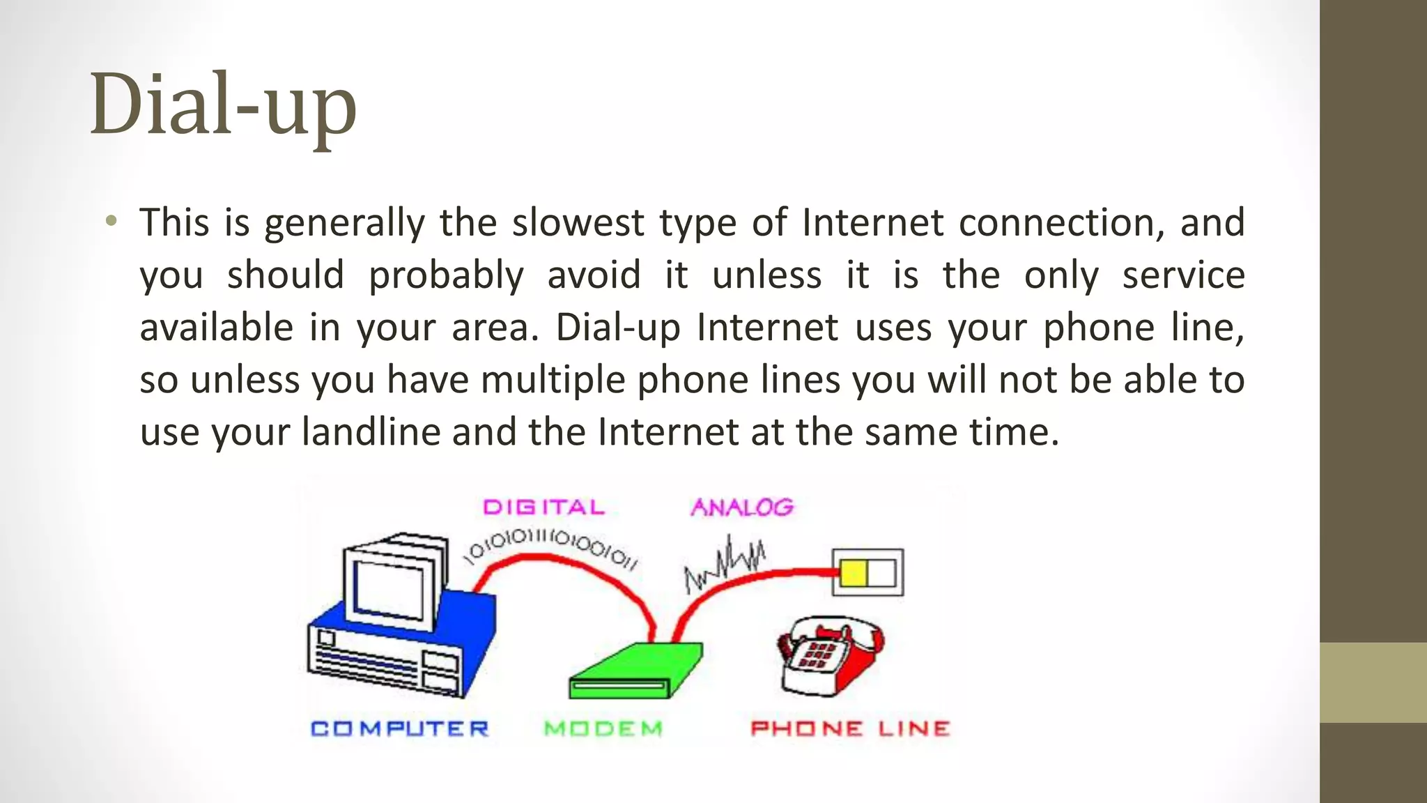 Dial-up
• This is generally the slowest type of Internet connection, and
you should probably avoid it unless it is the only service
available in your area. Dial-up Internet uses your phone line,
so unless you have multiple phone lines you will not be able to
use your landline and the Internet at the same time.
 