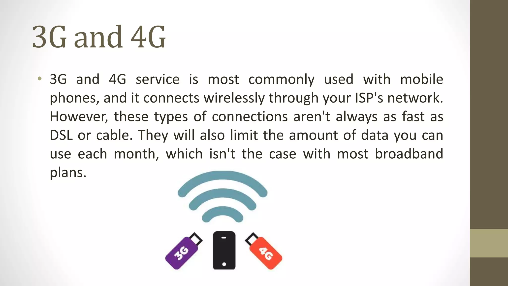 3G and 4G
• 3G and 4G service is most commonly used with mobile
phones, and it connects wirelessly through your ISP's network.
However, these types of connections aren't always as fast as
DSL or cable. They will also limit the amount of data you can
use each month, which isn't the case with most broadband
plans.
 