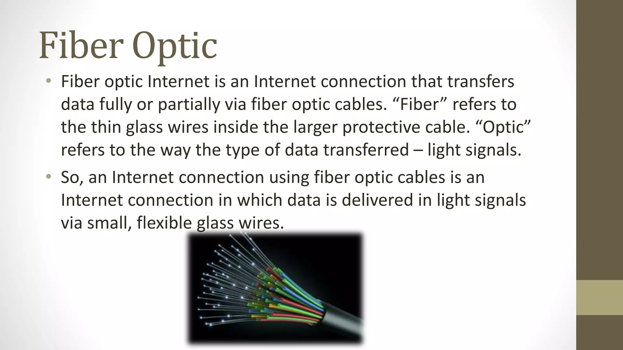 Fiber Optic
• Fiber optic Internet is an Internet connection that transfers
data fully or partially via fiber optic cables. “Fiber” refers to
the thin glass wires inside the larger protective cable. “Optic”
refers to the way the type of data transferred – light signals.
• So, an Internet connection using fiber optic cables is an
Internet connection in which data is delivered in light signals
via small, flexible glass wires.
 