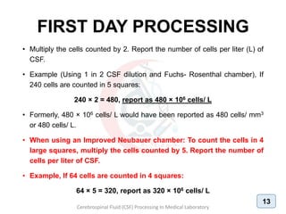 FIRST DAY PROCESSING
• Multiply the cells counted by 2. Report the number of cells per liter (L) of
CSF.
• Example (Using 1 in 2 CSF dilution and Fuchs- Rosenthal chamber), If
240 cells are counted in 5 squares:
240 × 2 = 480, report as 480 × 106 cells/ L
• Formerly, 480 × 106 cells/ L would have been reported as 480 cells/ mm3
or 480 cells/ L.
• When using an Improved Neubauer chamber: To count the cells in 4
large squares, multiply the cells counted by 5. Report the number of
cells per liter of CSF.
• Example, If 64 cells are counted in 4 squares:
64 × 5 = 320, report as 320 × 106 cells/ L
Cerebrospinal Fluid (CSF) Processing In Medical Laboratory
13
 