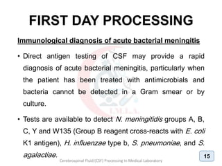 FIRST DAY PROCESSING
Immunological diagnosis of acute bacterial meningitis
• Direct antigen testing of CSF may provide a rapid
diagnosis of acute bacterial meningitis, particularly when
the patient has been treated with antimicrobials and
bacteria cannot be detected in a Gram smear or by
culture.
• Tests are available to detect N. meningitidis groups A, B,
C, Y and W135 (Group B reagent cross-reacts with E. coli
K1 antigen), H. influenzae type b, S. pneumoniae, and S.
agalactiae.
Cerebrospinal Fluid (CSF) Processing In Medical Laboratory
15
 